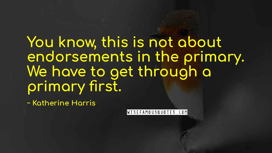 Katherine Harris Quotes: You know, this is not about endorsements in the primary. We have to get through a primary first.