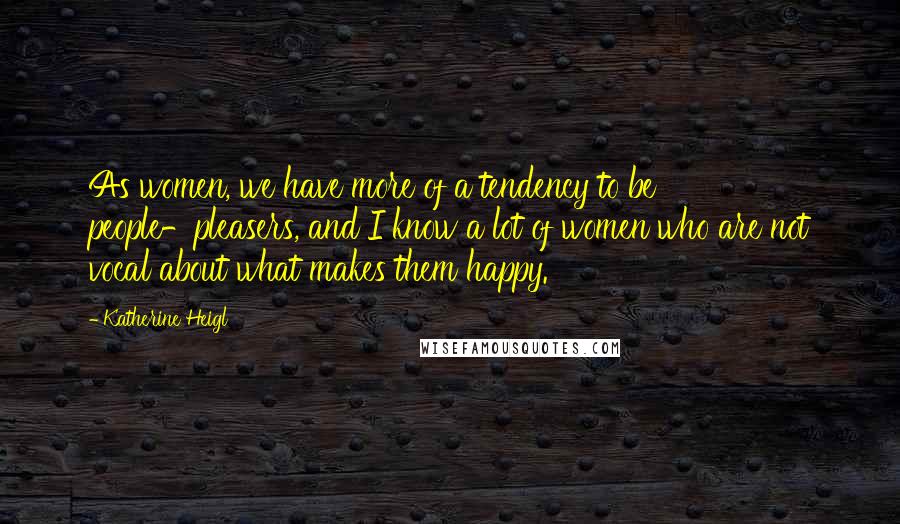 Katherine Heigl Quotes: As women, we have more of a tendency to be people-pleasers, and I know a lot of women who are not vocal about what makes them happy.