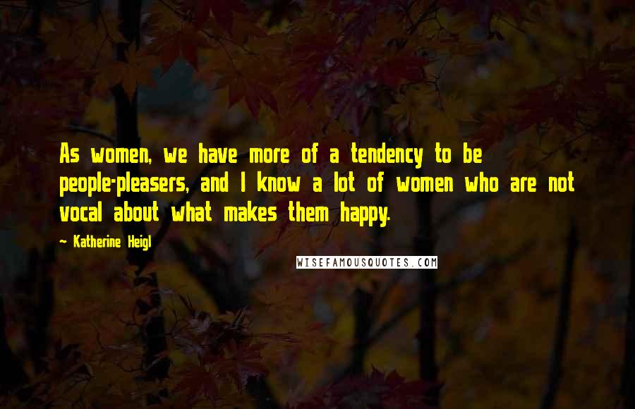 Katherine Heigl Quotes: As women, we have more of a tendency to be people-pleasers, and I know a lot of women who are not vocal about what makes them happy.