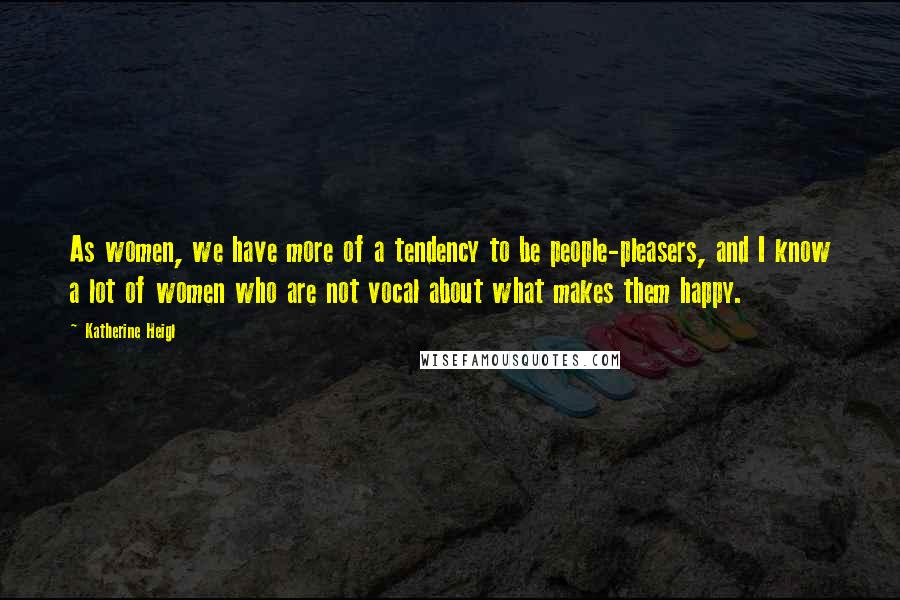 Katherine Heigl Quotes: As women, we have more of a tendency to be people-pleasers, and I know a lot of women who are not vocal about what makes them happy.