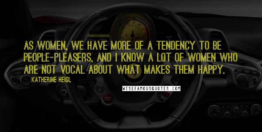 Katherine Heigl Quotes: As women, we have more of a tendency to be people-pleasers, and I know a lot of women who are not vocal about what makes them happy.