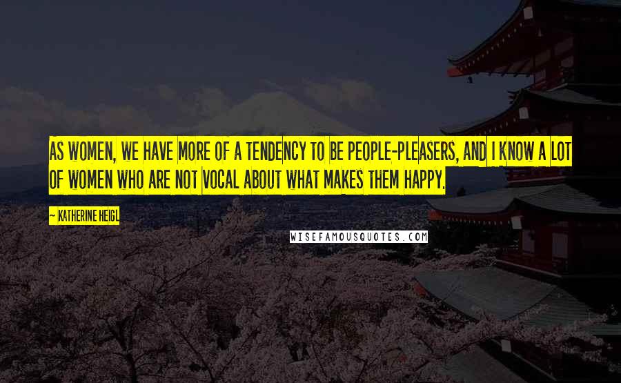 Katherine Heigl Quotes: As women, we have more of a tendency to be people-pleasers, and I know a lot of women who are not vocal about what makes them happy.