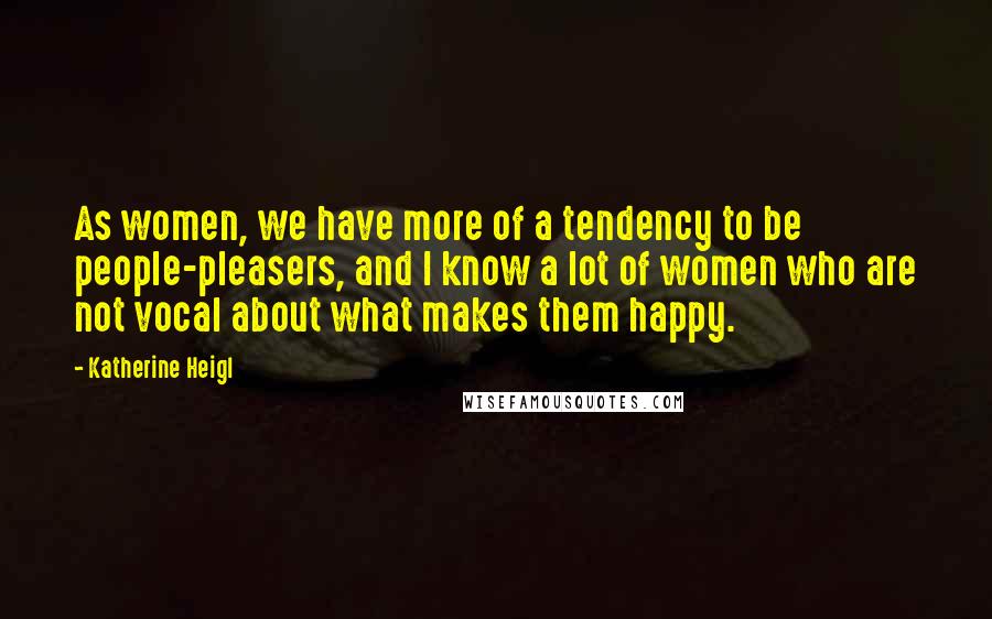 Katherine Heigl Quotes: As women, we have more of a tendency to be people-pleasers, and I know a lot of women who are not vocal about what makes them happy.