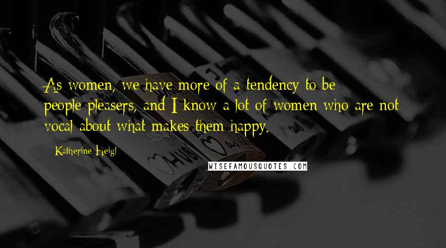 Katherine Heigl Quotes: As women, we have more of a tendency to be people-pleasers, and I know a lot of women who are not vocal about what makes them happy.