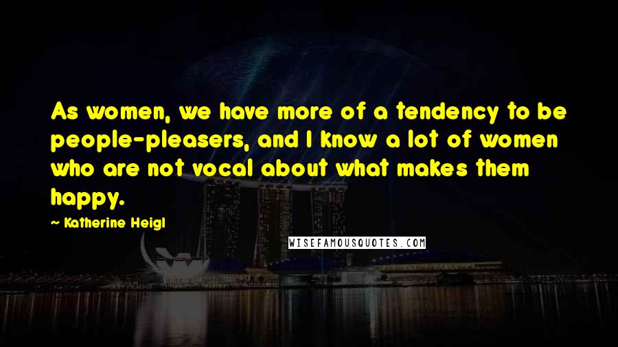 Katherine Heigl Quotes: As women, we have more of a tendency to be people-pleasers, and I know a lot of women who are not vocal about what makes them happy.