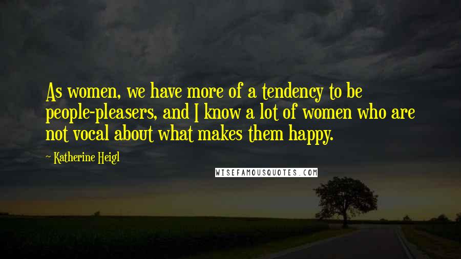 Katherine Heigl Quotes: As women, we have more of a tendency to be people-pleasers, and I know a lot of women who are not vocal about what makes them happy.