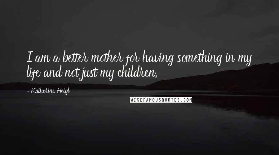 Katherine Heigl Quotes: I am a better mother for having something in my life and not just my children.