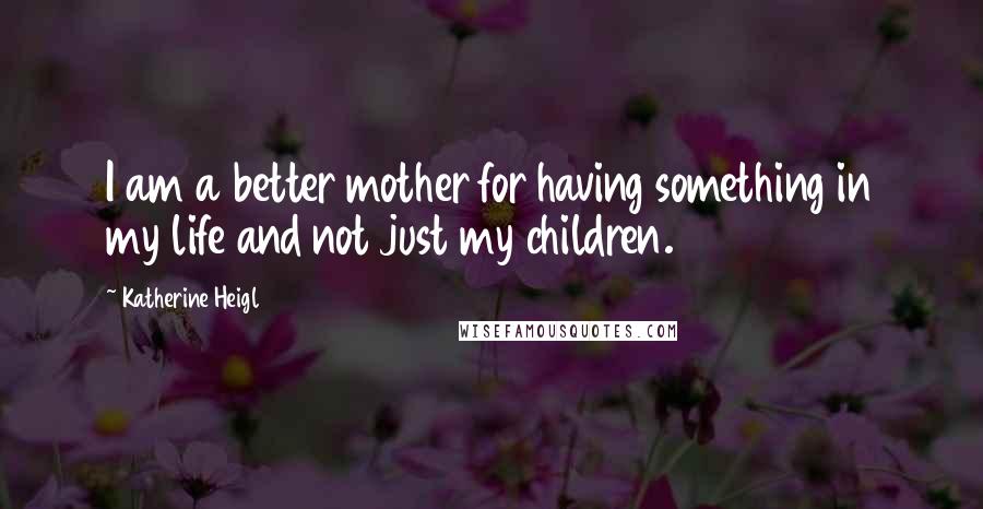 Katherine Heigl Quotes: I am a better mother for having something in my life and not just my children.