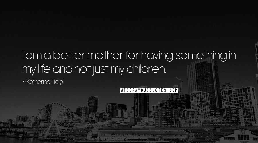 Katherine Heigl Quotes: I am a better mother for having something in my life and not just my children.