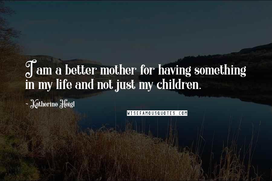 Katherine Heigl Quotes: I am a better mother for having something in my life and not just my children.