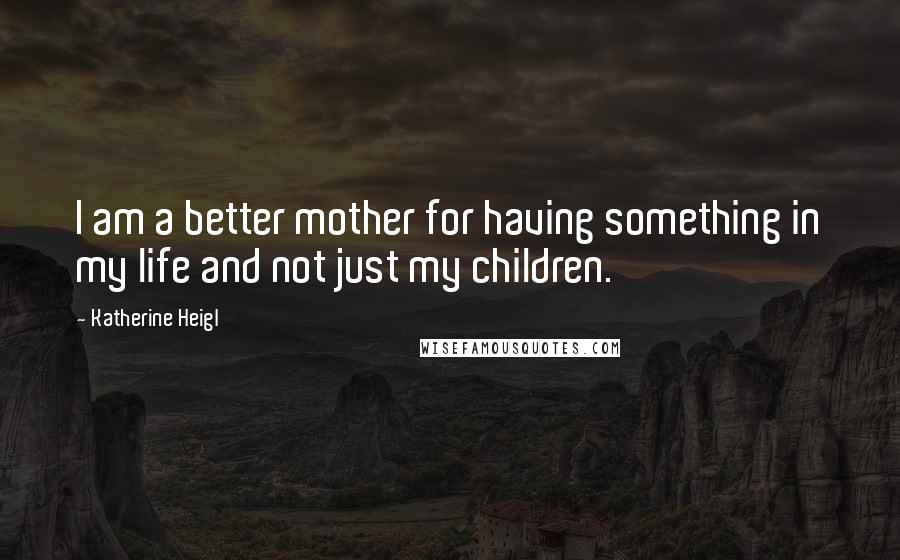 Katherine Heigl Quotes: I am a better mother for having something in my life and not just my children.