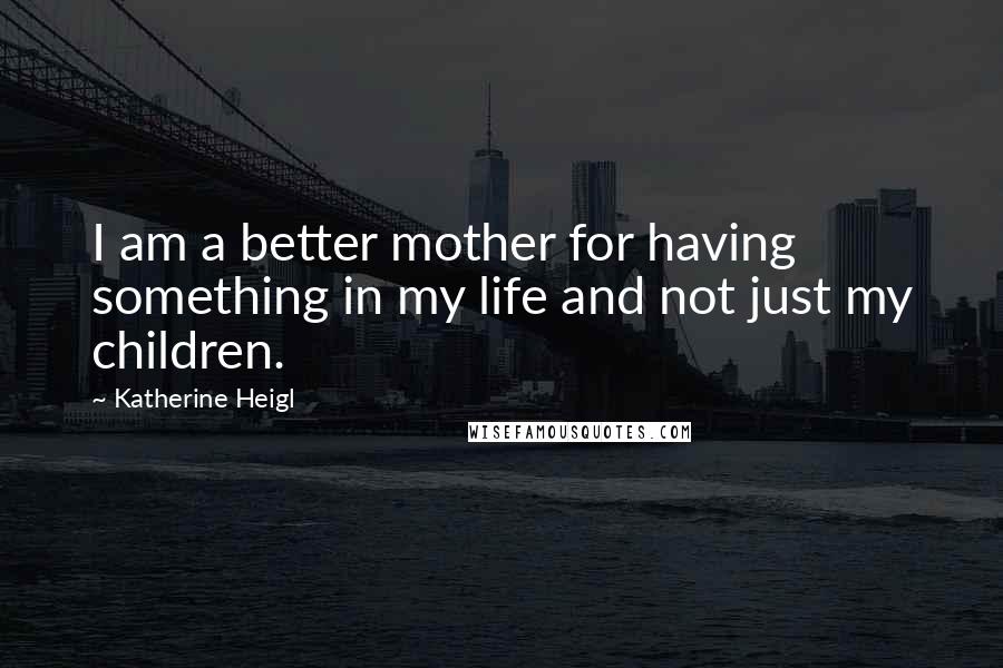 Katherine Heigl Quotes: I am a better mother for having something in my life and not just my children.