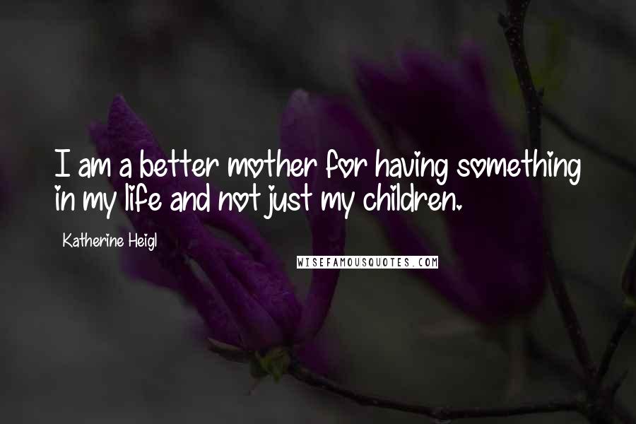 Katherine Heigl Quotes: I am a better mother for having something in my life and not just my children.