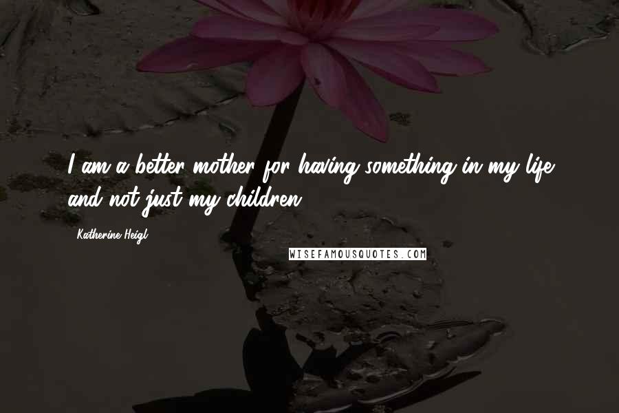 Katherine Heigl Quotes: I am a better mother for having something in my life and not just my children.