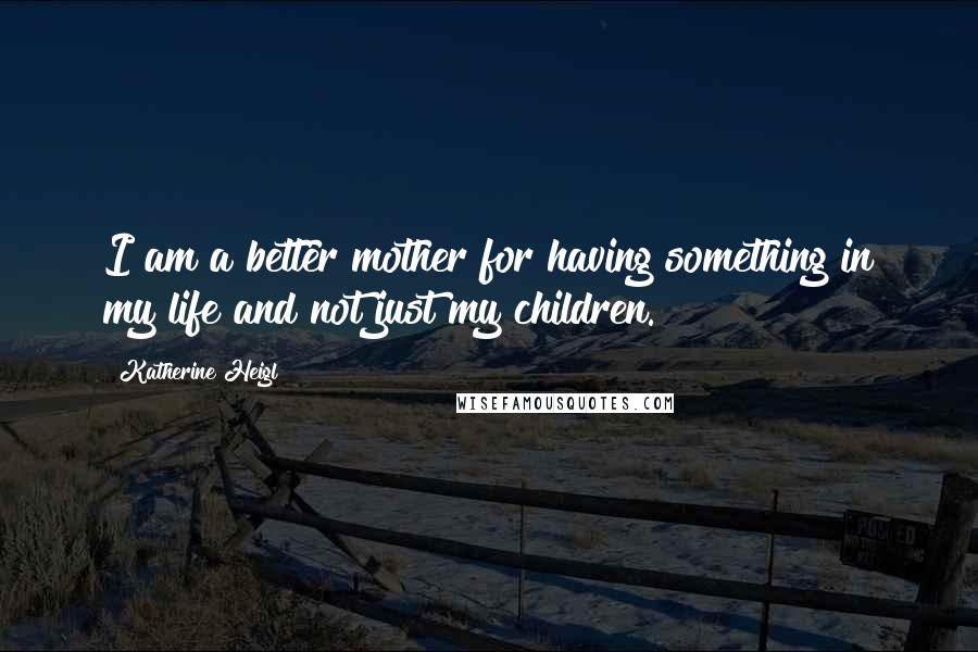 Katherine Heigl Quotes: I am a better mother for having something in my life and not just my children.