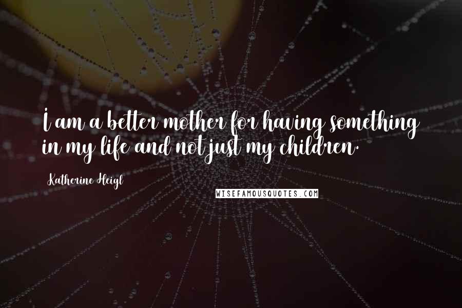 Katherine Heigl Quotes: I am a better mother for having something in my life and not just my children.