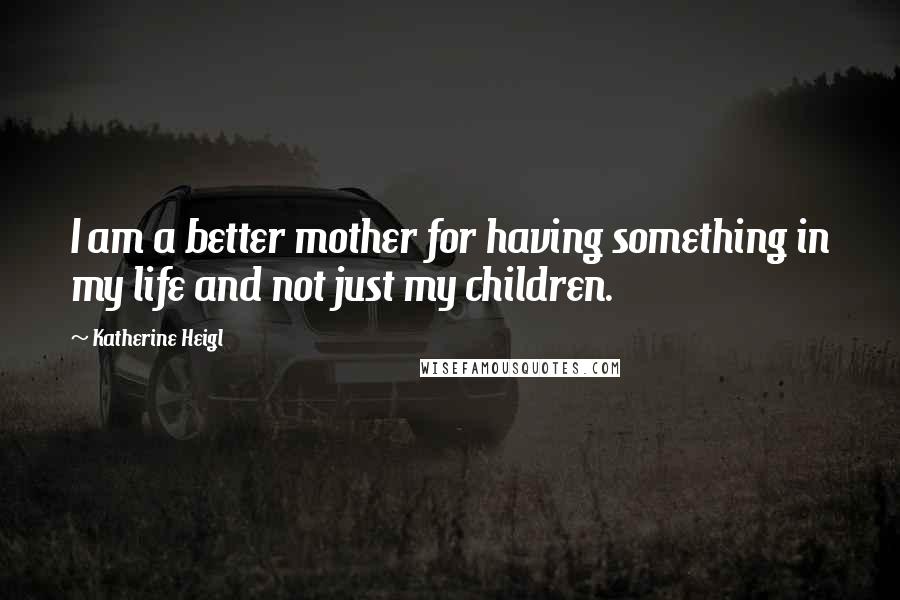 Katherine Heigl Quotes: I am a better mother for having something in my life and not just my children.