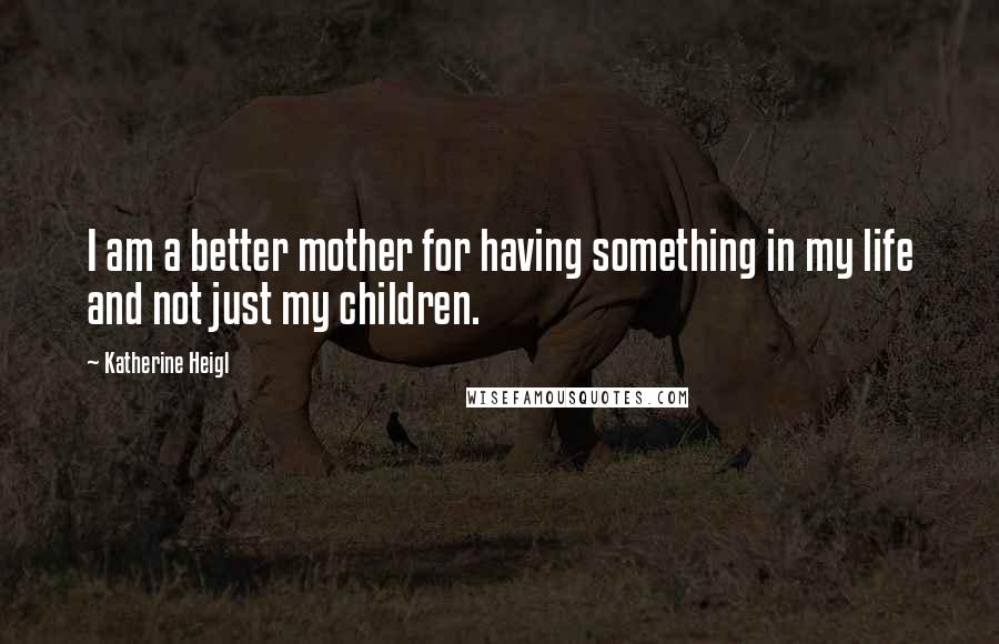 Katherine Heigl Quotes: I am a better mother for having something in my life and not just my children.