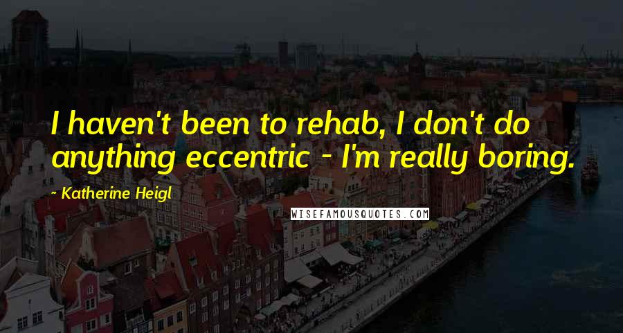 Katherine Heigl Quotes: I haven't been to rehab, I don't do anything eccentric - I'm really boring.