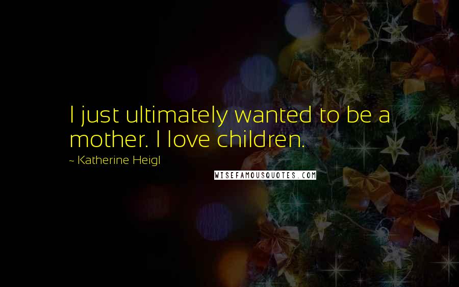 Katherine Heigl Quotes: I just ultimately wanted to be a mother. I love children.