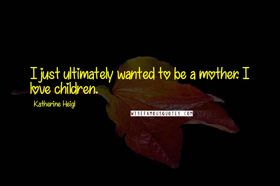 Katherine Heigl Quotes: I just ultimately wanted to be a mother. I love children.