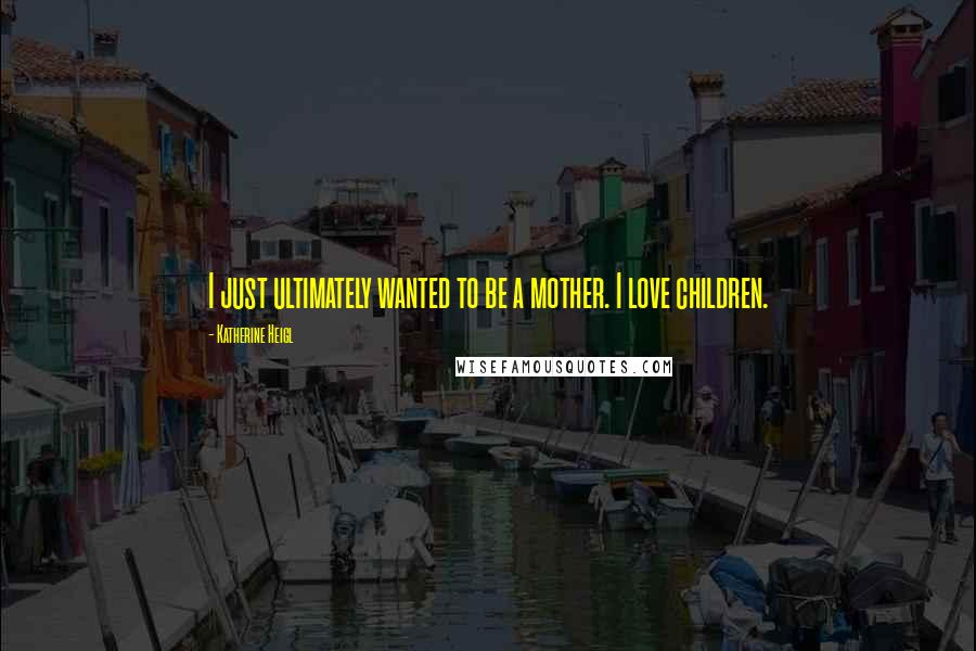 Katherine Heigl Quotes: I just ultimately wanted to be a mother. I love children.
