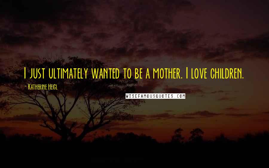 Katherine Heigl Quotes: I just ultimately wanted to be a mother. I love children.