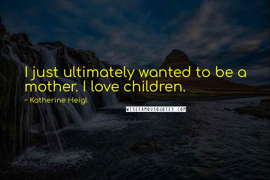 Katherine Heigl Quotes: I just ultimately wanted to be a mother. I love children.