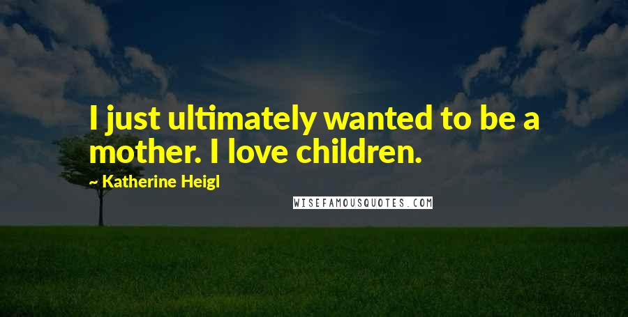 Katherine Heigl Quotes: I just ultimately wanted to be a mother. I love children.