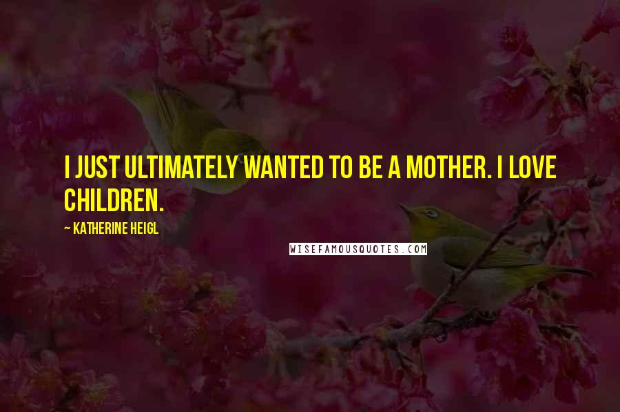 Katherine Heigl Quotes: I just ultimately wanted to be a mother. I love children.