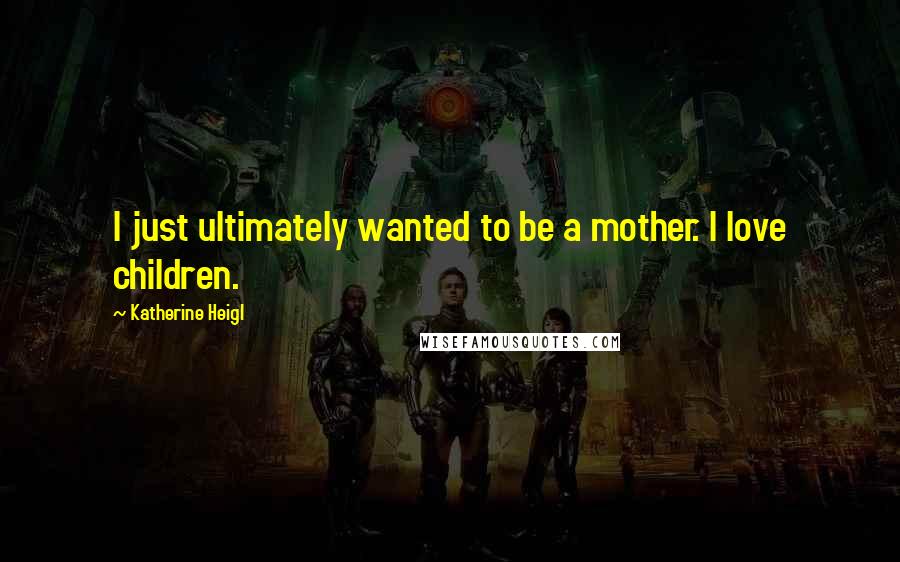 Katherine Heigl Quotes: I just ultimately wanted to be a mother. I love children.