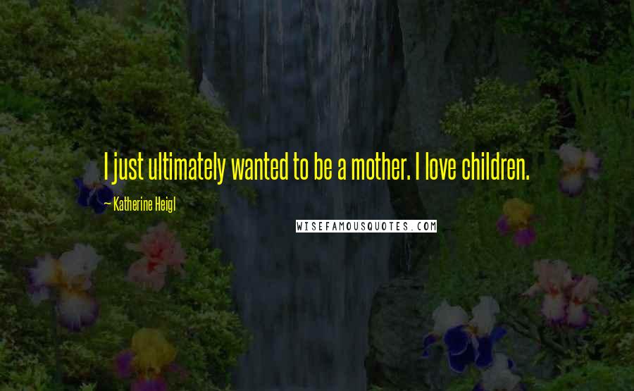 Katherine Heigl Quotes: I just ultimately wanted to be a mother. I love children.
