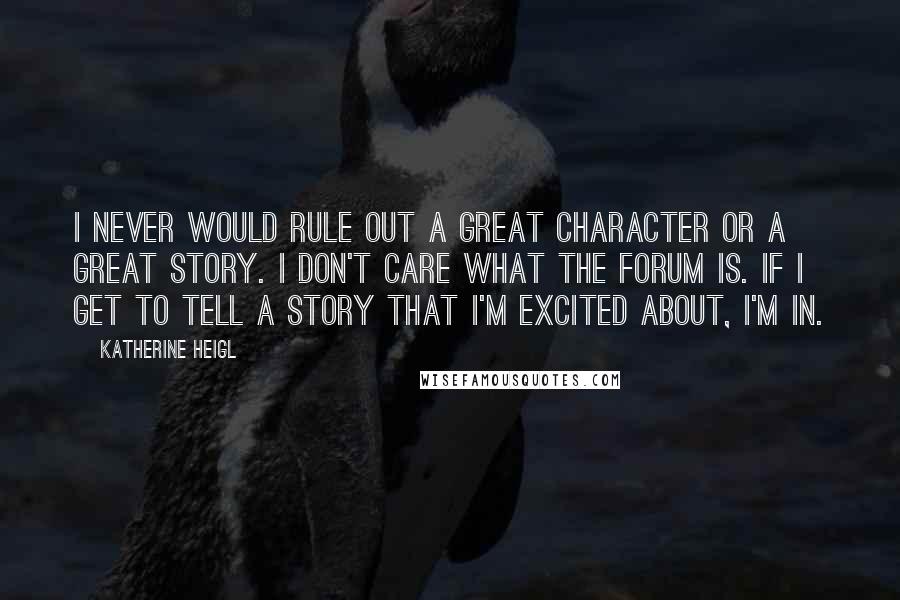 Katherine Heigl Quotes: I never would rule out a great character or a great story. I don't care what the forum is. If I get to tell a story that I'm excited about, I'm in.