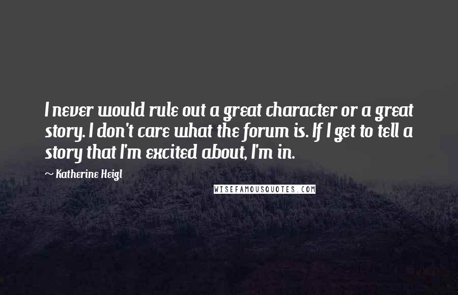 Katherine Heigl Quotes: I never would rule out a great character or a great story. I don't care what the forum is. If I get to tell a story that I'm excited about, I'm in.