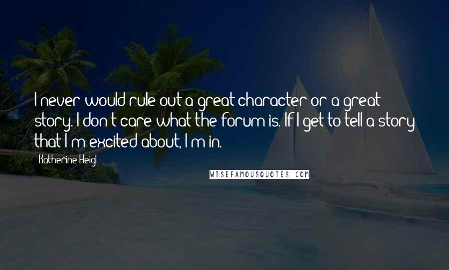 Katherine Heigl Quotes: I never would rule out a great character or a great story. I don't care what the forum is. If I get to tell a story that I'm excited about, I'm in.