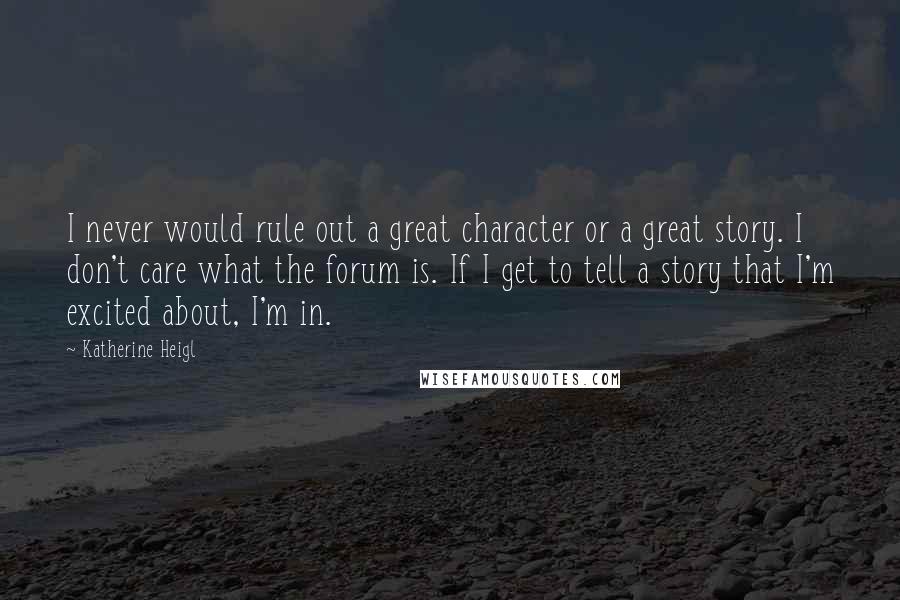 Katherine Heigl Quotes: I never would rule out a great character or a great story. I don't care what the forum is. If I get to tell a story that I'm excited about, I'm in.