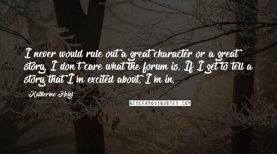 Katherine Heigl Quotes: I never would rule out a great character or a great story. I don't care what the forum is. If I get to tell a story that I'm excited about, I'm in.