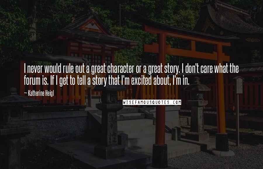 Katherine Heigl Quotes: I never would rule out a great character or a great story. I don't care what the forum is. If I get to tell a story that I'm excited about, I'm in.