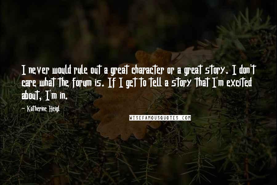 Katherine Heigl Quotes: I never would rule out a great character or a great story. I don't care what the forum is. If I get to tell a story that I'm excited about, I'm in.