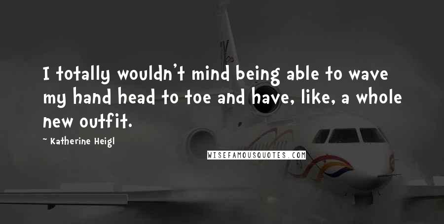 Katherine Heigl Quotes: I totally wouldn't mind being able to wave my hand head to toe and have, like, a whole new outfit.