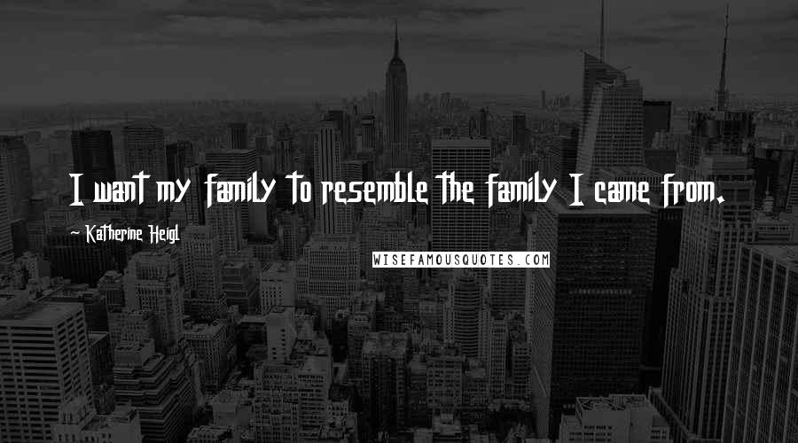 Katherine Heigl Quotes: I want my family to resemble the family I came from.