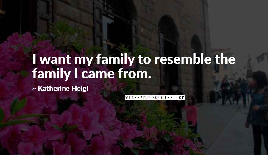 Katherine Heigl Quotes: I want my family to resemble the family I came from.
