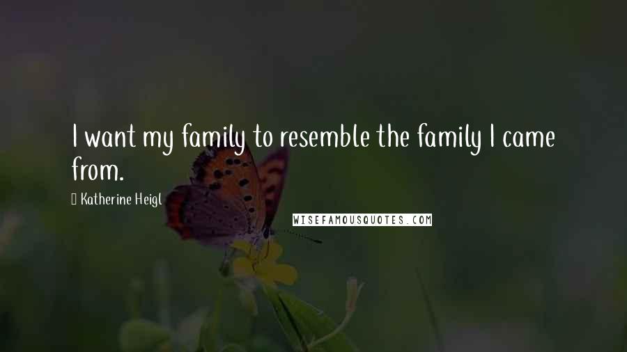 Katherine Heigl Quotes: I want my family to resemble the family I came from.