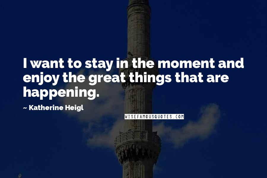 Katherine Heigl Quotes: I want to stay in the moment and enjoy the great things that are happening.