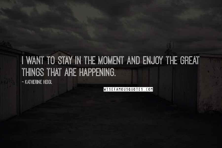 Katherine Heigl Quotes: I want to stay in the moment and enjoy the great things that are happening.