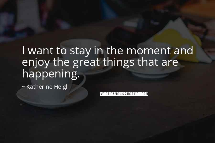 Katherine Heigl Quotes: I want to stay in the moment and enjoy the great things that are happening.