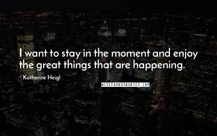 Katherine Heigl Quotes: I want to stay in the moment and enjoy the great things that are happening.