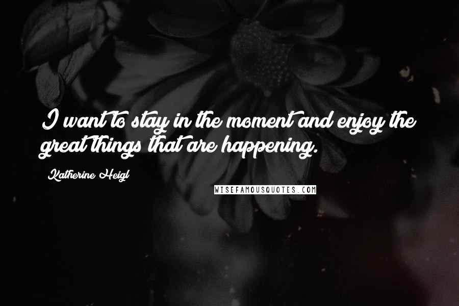 Katherine Heigl Quotes: I want to stay in the moment and enjoy the great things that are happening.