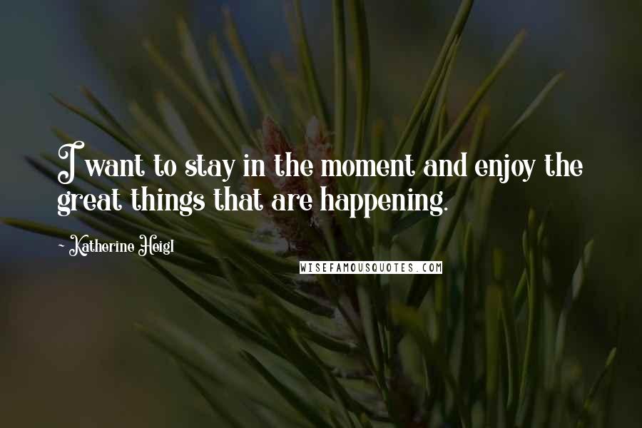 Katherine Heigl Quotes: I want to stay in the moment and enjoy the great things that are happening.