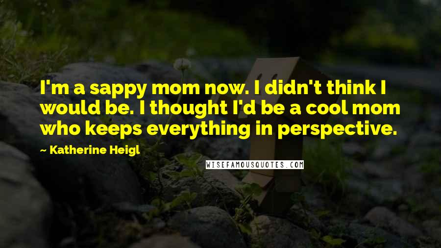 Katherine Heigl Quotes: I'm a sappy mom now. I didn't think I would be. I thought I'd be a cool mom who keeps everything in perspective.
